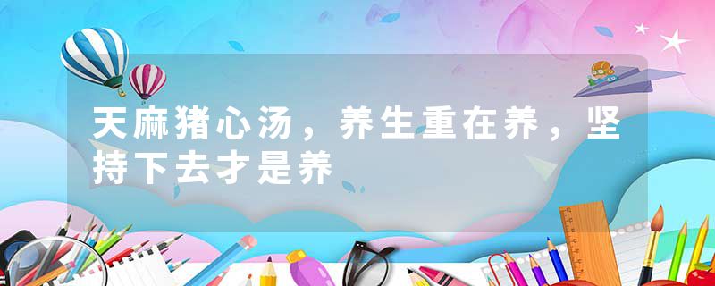 天麻猪心汤，养生重在养，坚持下去才是养