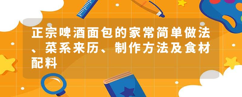 正宗啤酒面包的家常简单做法、菜系来历、制作方法及食材配料