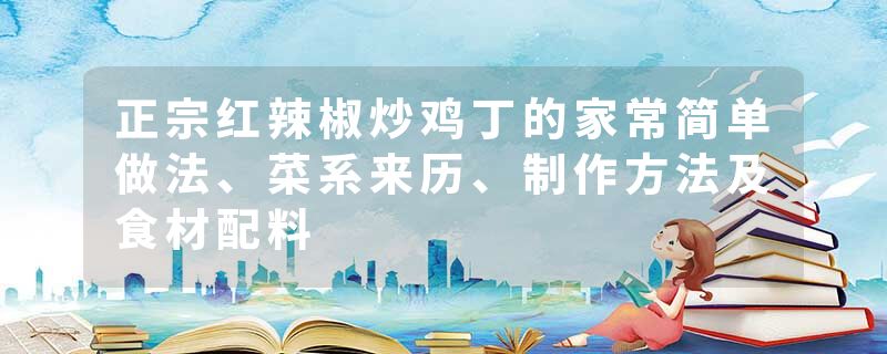 正宗红辣椒炒鸡丁的家常简单做法、菜系来历、制作方法及食材配料