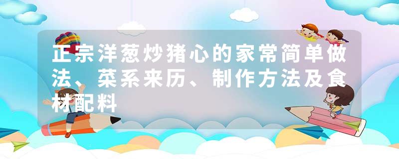 正宗洋葱炒猪心的家常简单做法、菜系来历、制作方法及食材配料