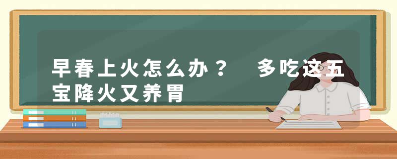 早春上火怎么办？ 多吃这五宝降火又养胃