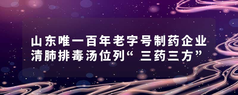 山东唯一百年老字号制药企业清肺排毒汤位列“三药三方”