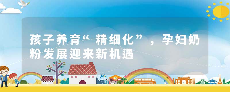 孩子养育“精细化”，孕妇奶粉发展迎来新机遇