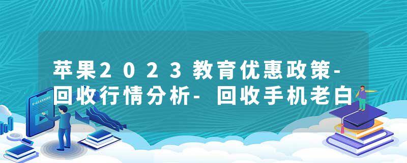 苹果2023教育优惠政策-回收行情分析-回收手机老白