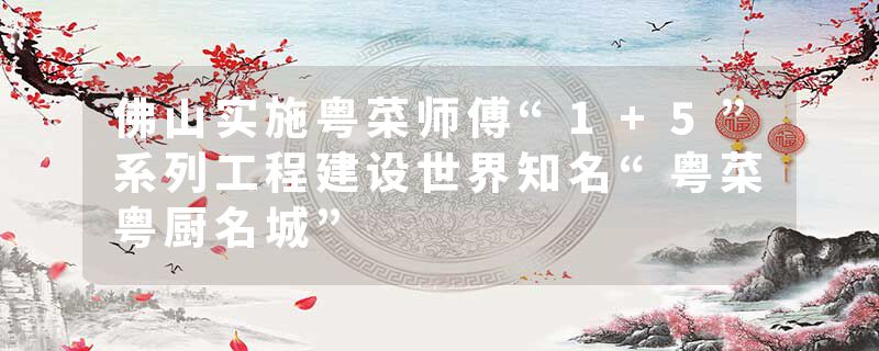 佛山实施粤菜师傅“1+5”系列工程建设世界知名“粤菜粤厨名城”