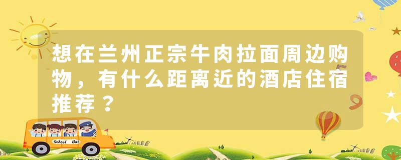 想在兰州正宗牛肉拉面周边购物，有什么距离近的酒店住宿推荐？