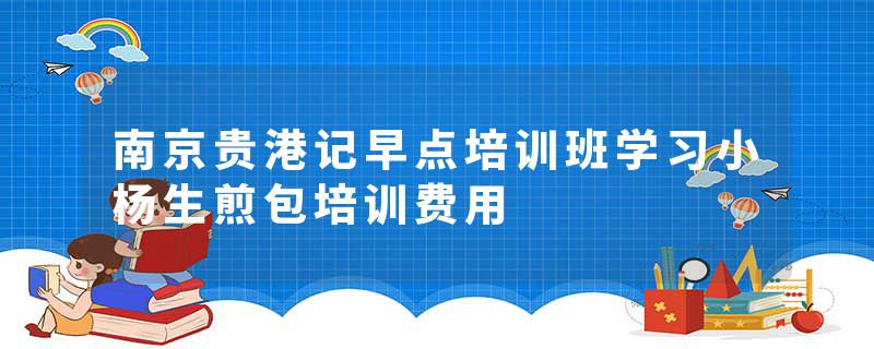 南京贵港记早点培训班学习小杨生煎包培训费用