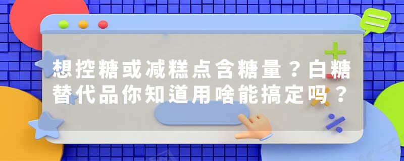 想控糖或减糕点含糖量？白糖替代品你知道用啥能搞定吗？