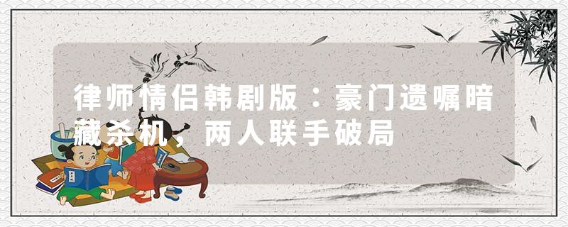 律师情侣韩剧版：豪门遗嘱暗藏杀机，两人联手破局