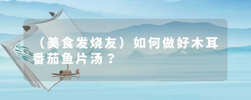 （美食发烧友）如何做好木耳番茄鱼片汤？