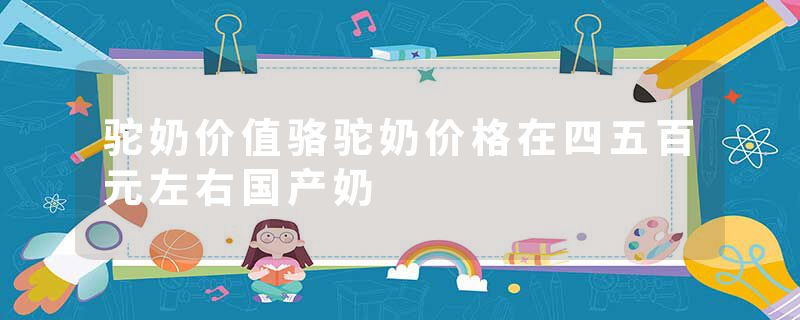 驼奶价值骆驼奶价格在四五百元左右国产奶