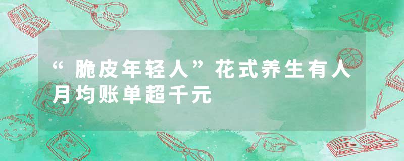 “脆皮年轻人”花式养生有人月均账单超千元