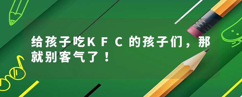 给孩子吃KFC的孩子们，那就别客气了！