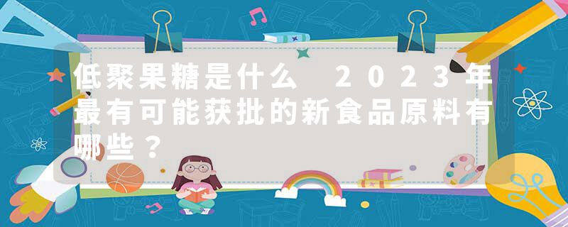 低聚果糖是什么 2023年最有可能获批的新食品原料有哪些？
