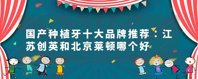 国产种植牙十大品牌推荐：江苏创英和北京莱顿哪个好