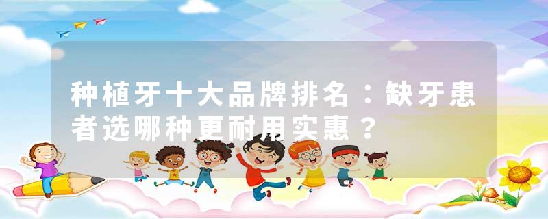 种植牙十大品牌排名：缺牙患者选哪种更耐用实惠？
