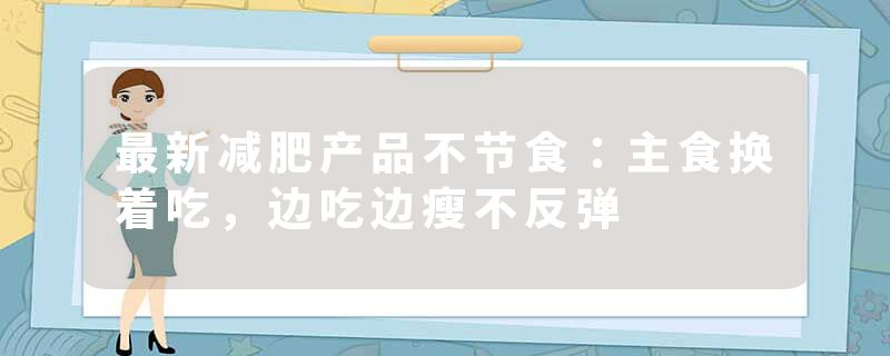 最新减肥产品不节食：主食换着吃，边吃边瘦不反弹