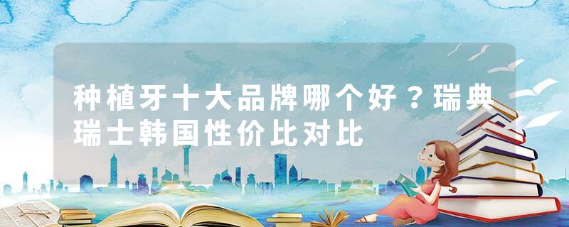 种植牙十大品牌哪个好？瑞典瑞士韩国性价比对比