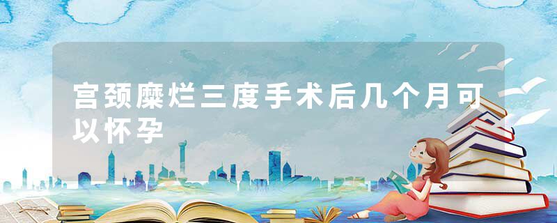 宫颈糜烂三度手术后几个月可以怀孕