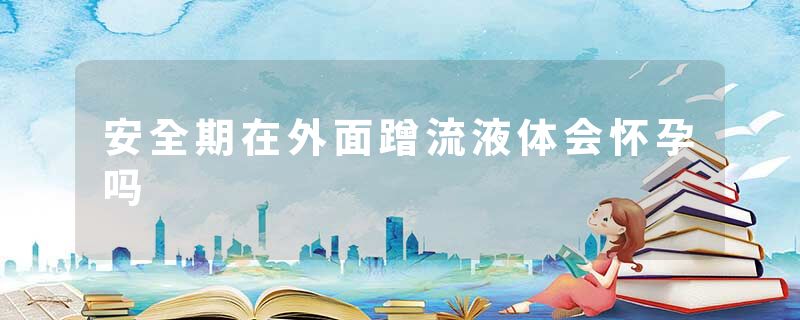 安全期在外面蹭流液体会怀孕吗