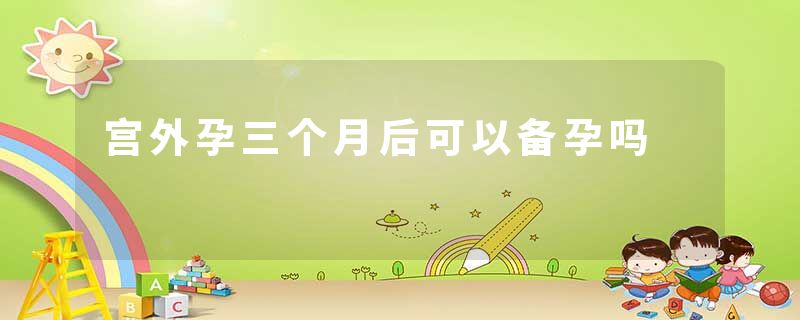 宫外孕三个月后可以备孕吗