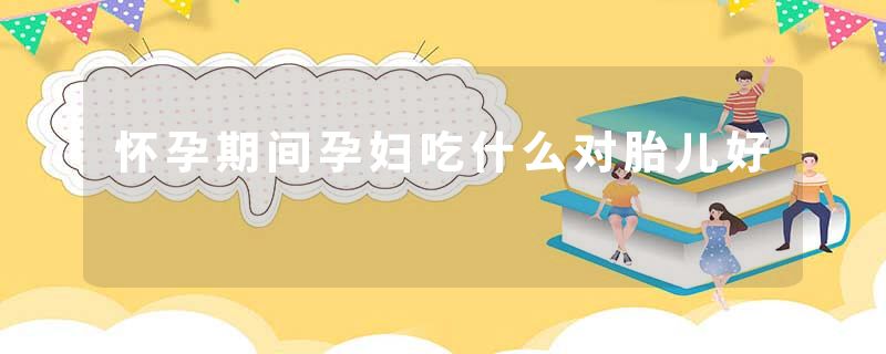 怀孕期间孕妇吃什么对胎儿好