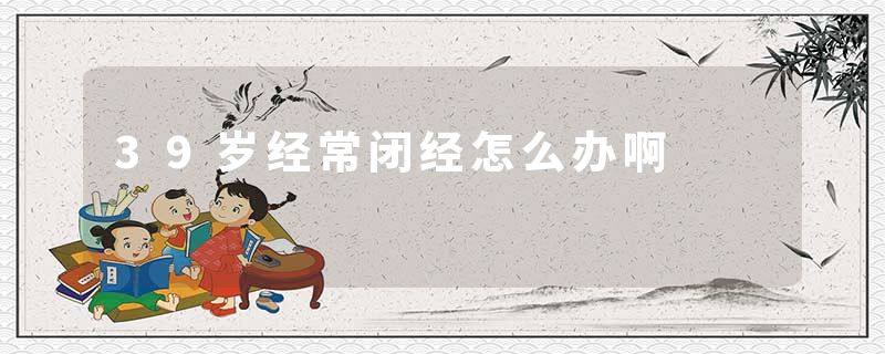 39岁经常闭经怎么办啊