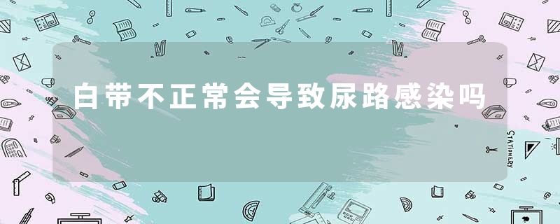 白带不正常会导致尿路感染吗