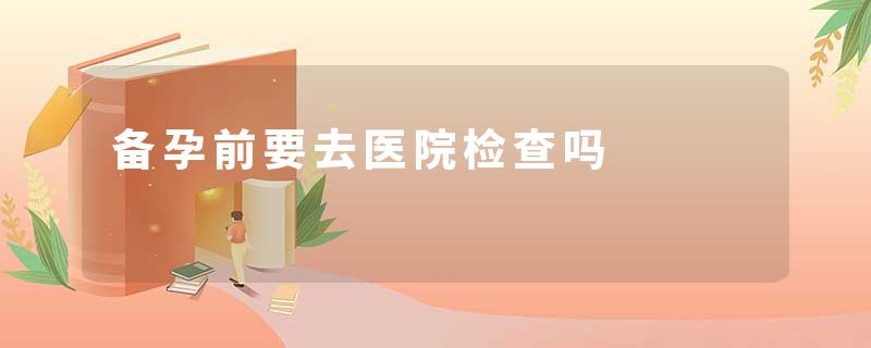 备孕前要去医院检查吗