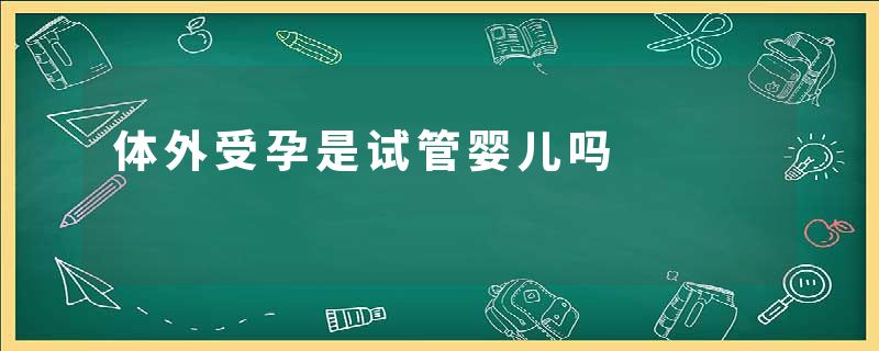 体外受孕是试管婴儿吗