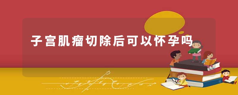 子宫肌瘤切除后可以怀孕吗