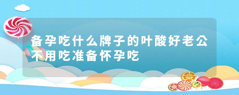 备孕吃什么牌子的叶酸好老公不用吃准备怀孕吃