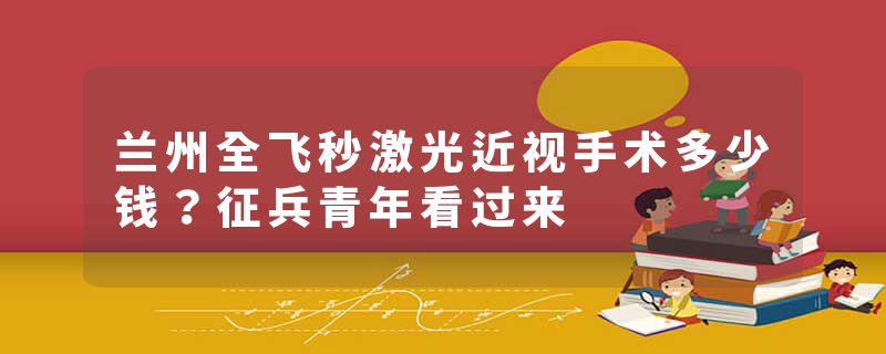 兰州全飞秒激光近视手术多少钱？征兵青年看过来