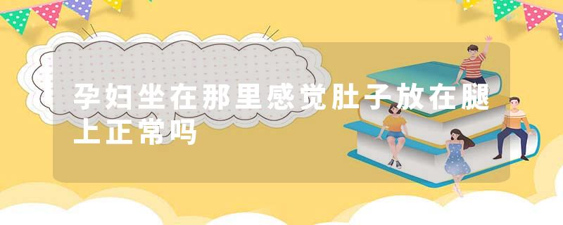 孕妇坐在那里感觉肚子放在腿上正常吗