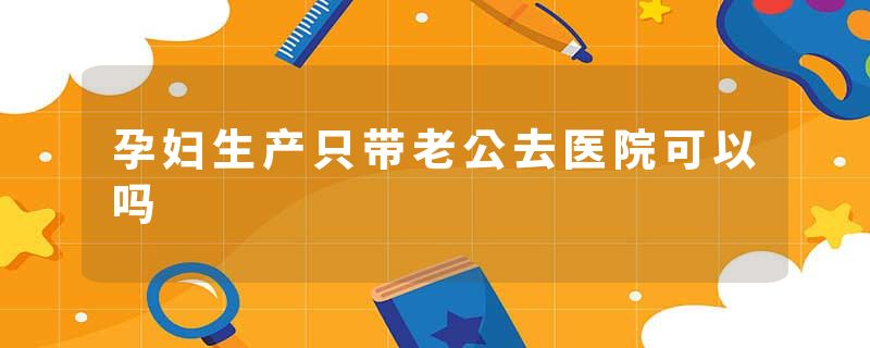 孕妇生产只带老公去医院可以吗