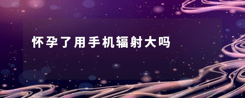 怀孕了用手机辐射大吗