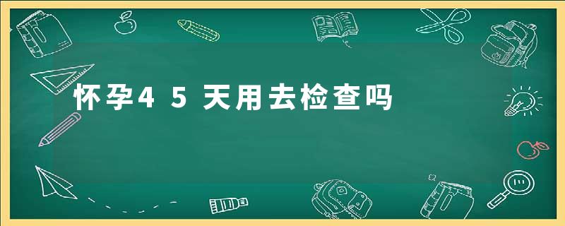 怀孕45天用去检查吗