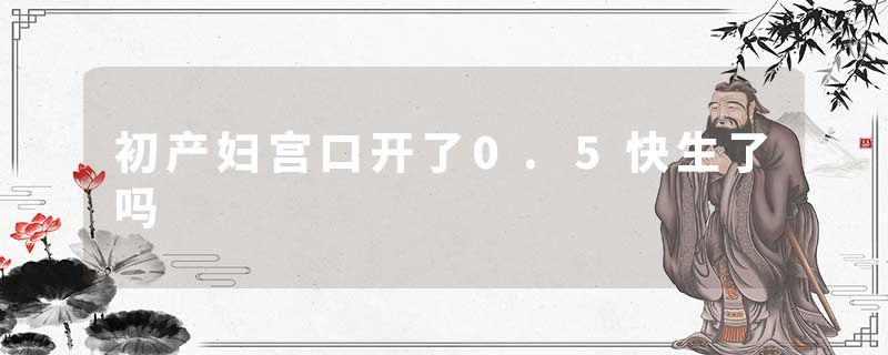 初产妇宫口开了0.5快生了吗