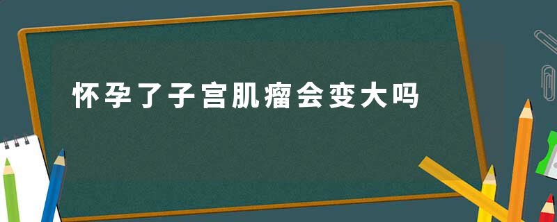 怀孕了子宫肌瘤会变大吗
