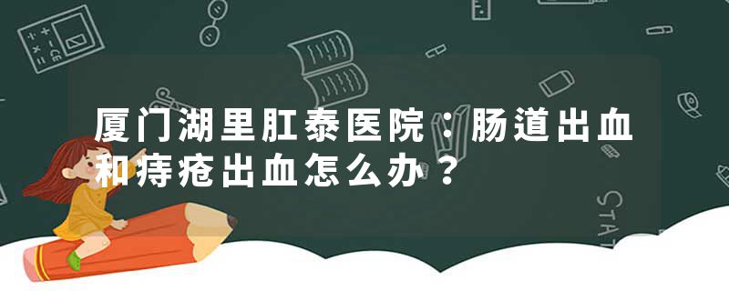 厦门湖里肛泰医院：肠道出血和痔疮出血怎么办？