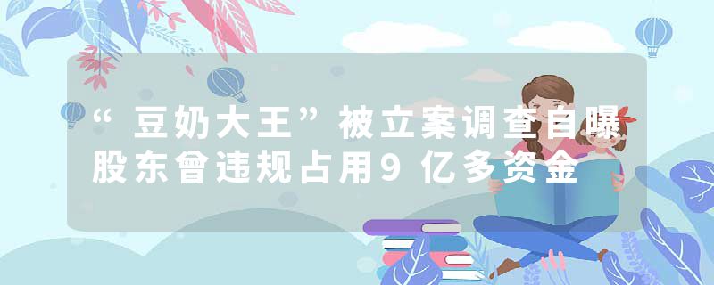 “豆奶大王”被立案调查自曝股东曾违规占用9亿多资金