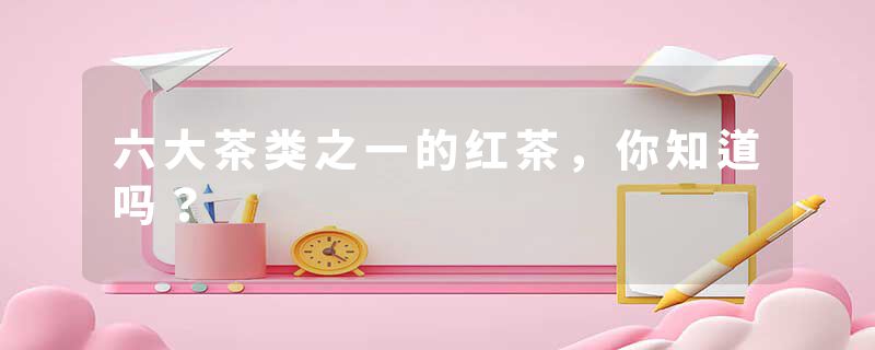 六大茶类之一的红茶，你知道吗？