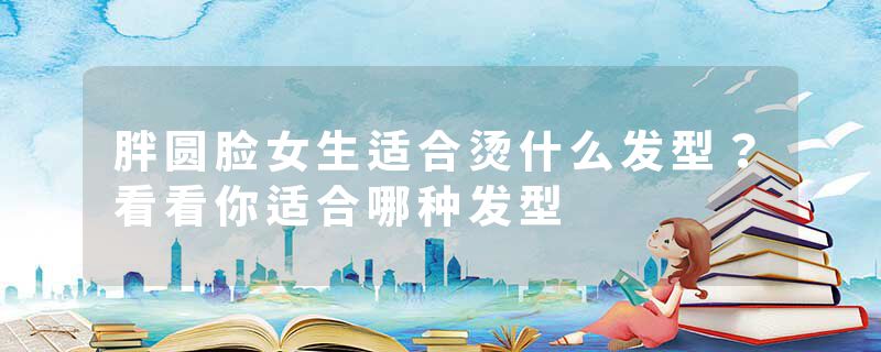 胖圆脸女生适合烫什么发型？看看你适合哪种发型