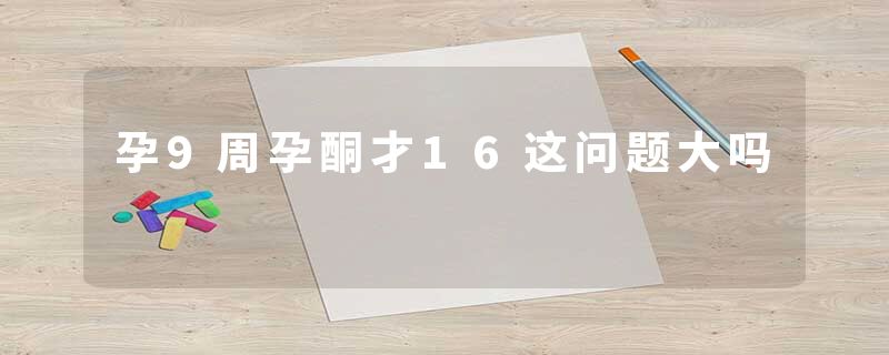 孕9周孕酮才16这问题大吗