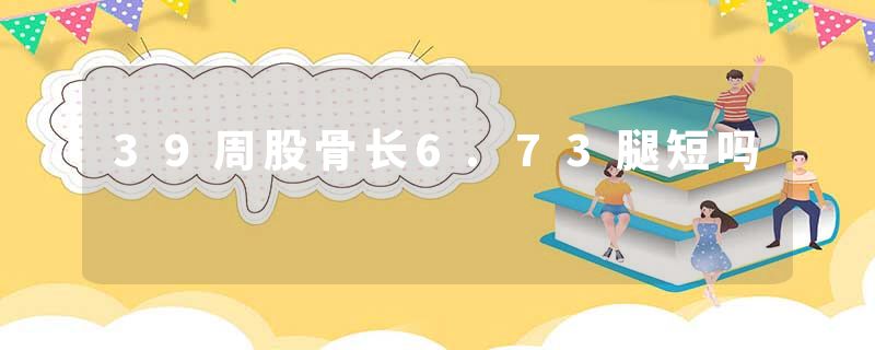 39周股骨长6.73腿短吗
