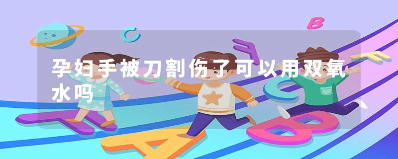 孕妇手被刀割伤了可以用双氧水吗