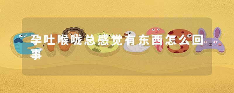 孕吐喉咙总感觉有东西怎么回事