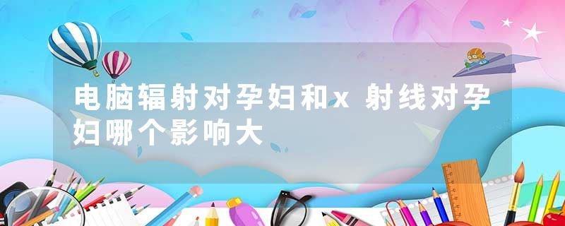 电脑辐射对孕妇和x射线对孕妇哪个影响大