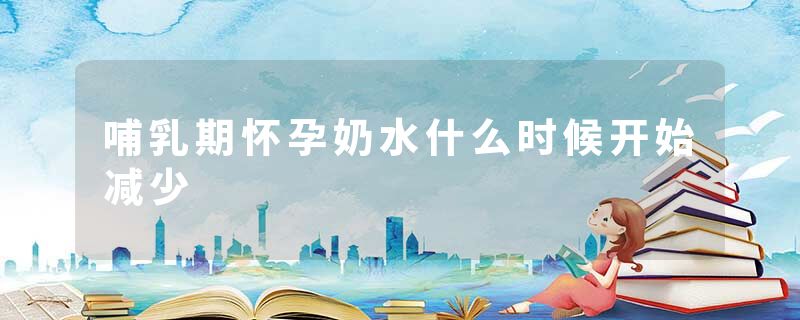 哺乳期怀孕奶水什么时候开始减少