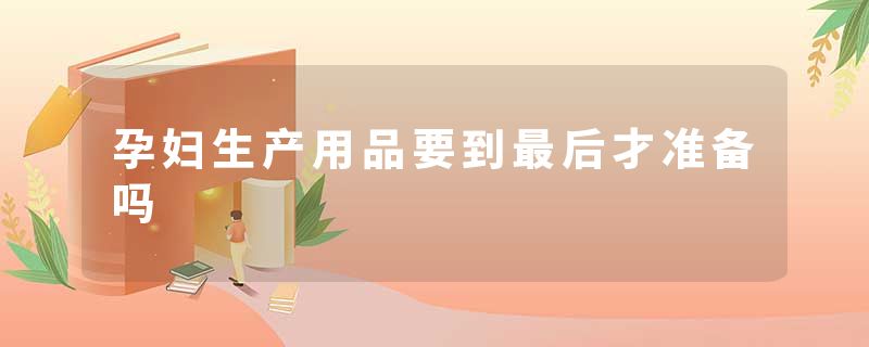 孕妇生产用品要到最后才准备吗